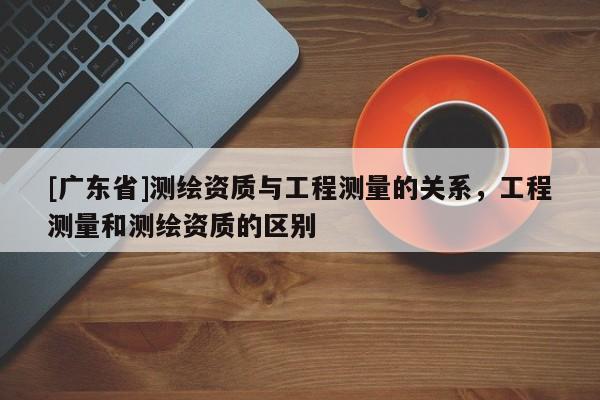[广东省]测绘资质与工程测量的关系，工程测量和测绘资质的区别