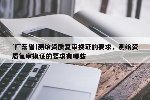 [广东省]测绘资质复审换证的要求，测绘资质复审换证的要求有哪些
