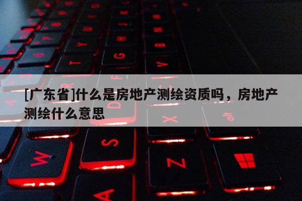 [广东省]什么是房地产测绘资质吗，房地产测绘什么意思