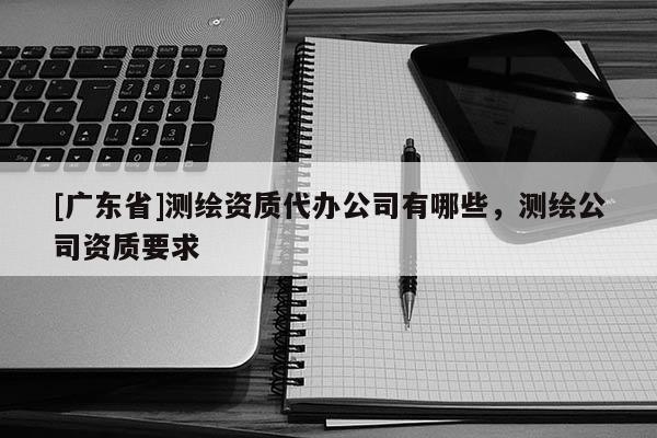 [广东省]测绘资质代办公司有哪些，测绘公司资质要求
