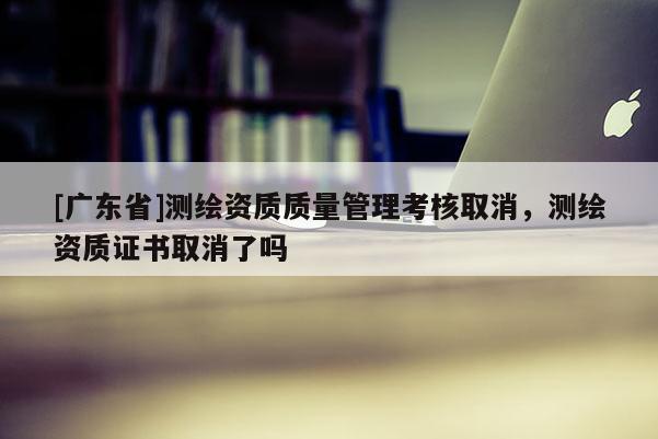 [广东省]测绘资质质量管理考核取消，测绘资质证书取消了吗