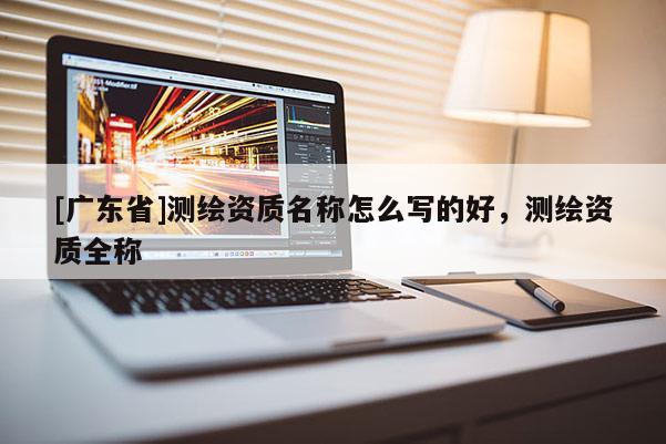 [广东省]测绘资质名称怎么写的好，测绘资质全称