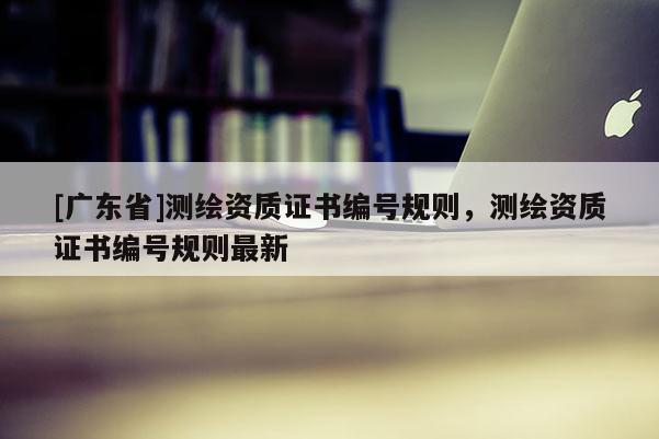 [广东省]测绘资质证书编号规则，测绘资质证书编号规则最新