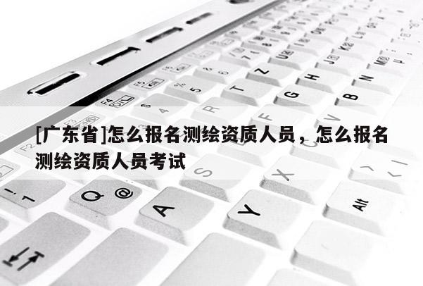 [广东省]怎么报名测绘资质人员，怎么报名测绘资质人员考试
