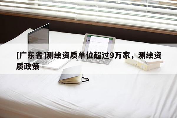 [广东省]测绘资质单位超过9万家，测绘资质政策