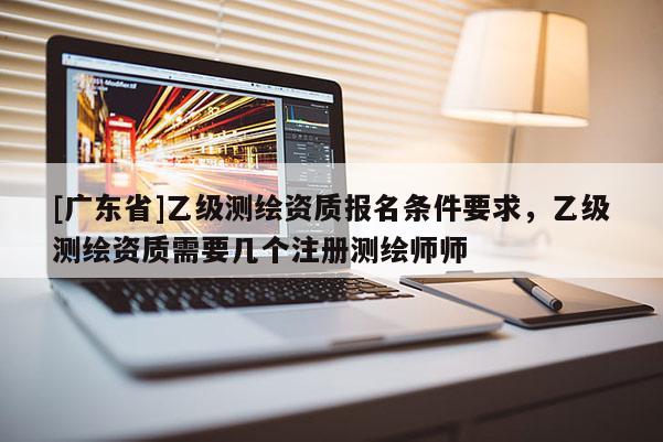 [广东省]乙级测绘资质报名条件要求，乙级测绘资质需要几个注册测绘师师