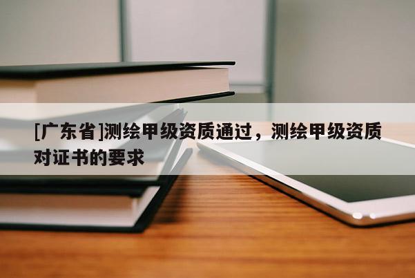 [广东省]测绘甲级资质通过，测绘甲级资质对证书的要求