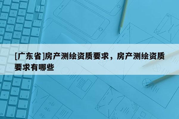 [广东省]房产测绘资质要求，房产测绘资质要求有哪些
