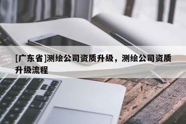 [广东省]测绘公司资质升级，测绘公司资质升级流程