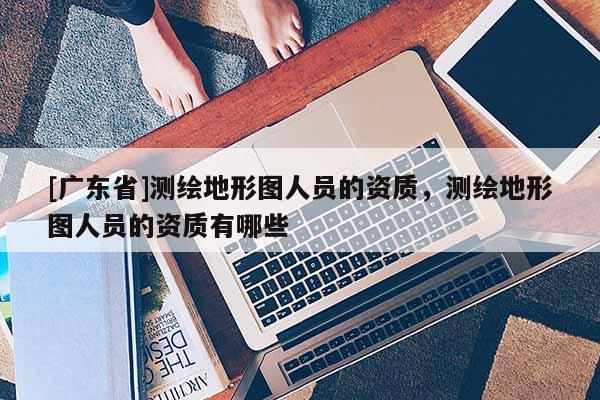 [广东省]测绘地形图人员的资质，测绘地形图人员的资质有哪些