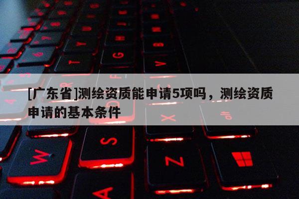 [广东省]测绘资质能申请5项吗，测绘资质申请的基本条件