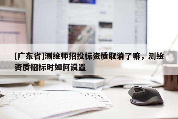 [广东省]测绘师招投标资质取消了嘛，测绘资质招标时如何设置