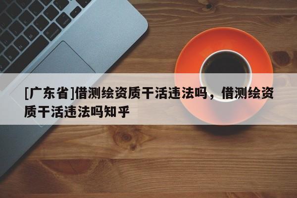 [广东省]借测绘资质干活违法吗，借测绘资质干活违法吗知乎