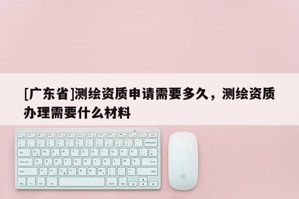 [广东省]测绘资质申请需要多久，测绘资质办理需要什么材料