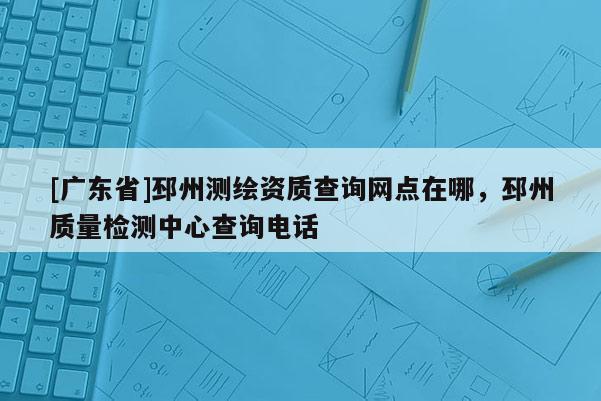 [广东省]邳州测绘资质查询网点在哪，邳州质量检测中心查询电话