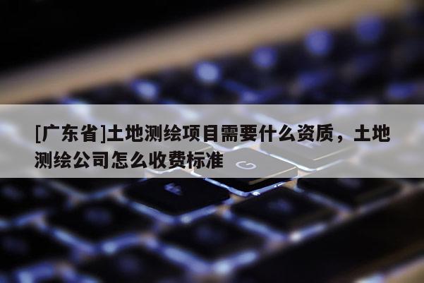 [广东省]土地测绘项目需要什么资质，土地测绘公司怎么收费标准