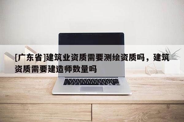 [广东省]建筑业资质需要测绘资质吗，建筑资质需要建造师数量吗