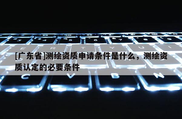 [广东省]测绘资质申请条件是什么，测绘资质认定的必要条件