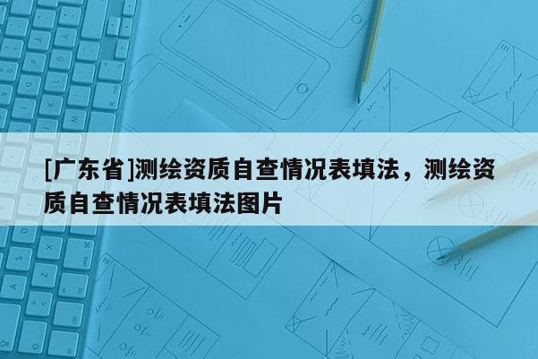 [广东省]测绘资质自查情况表填法，测绘资质自查情况表填法图片