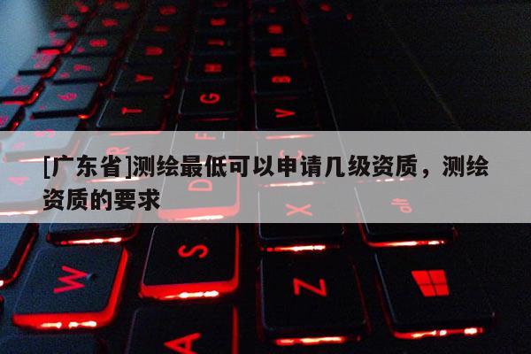 [广东省]测绘最低可以申请几级资质，测绘资质的要求