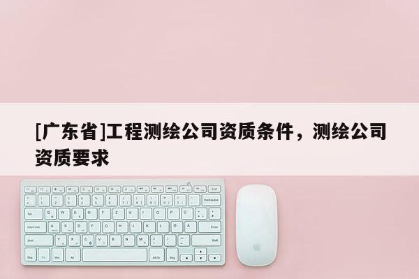 [广东省]工程测绘公司资质条件，测绘公司资质要求