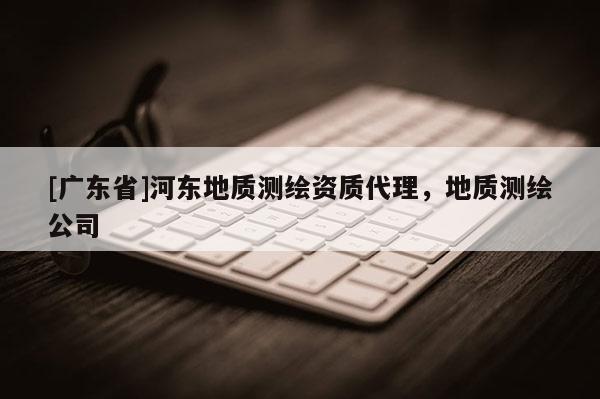 [广东省]河东地质测绘资质代理，地质测绘公司