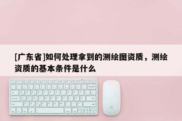 [广东省]如何处理拿到的测绘图资质，测绘资质的基本条件是什么