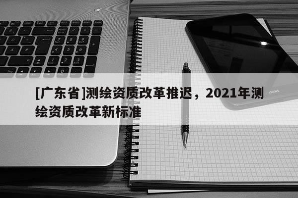[广东省]测绘资质改革推迟，2021年测绘资质改革新标准