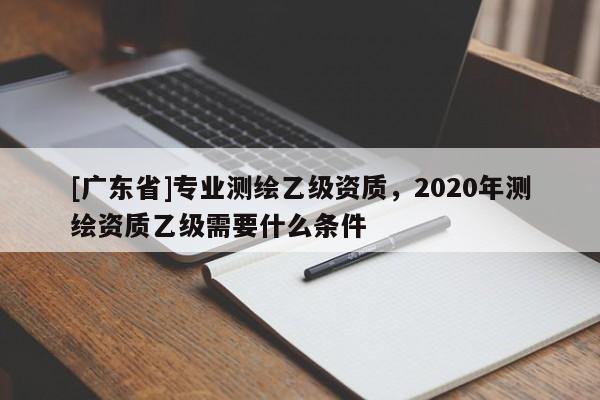 [广东省]专业测绘乙级资质，2020年测绘资质乙级需要什么条件