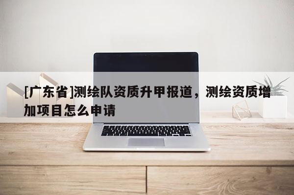 [广东省]测绘队资质升甲报道，测绘资质增加项目怎么申请