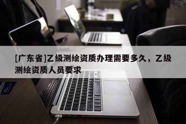 [广东省]乙级测绘资质办理需要多久，乙级测绘资质人员要求