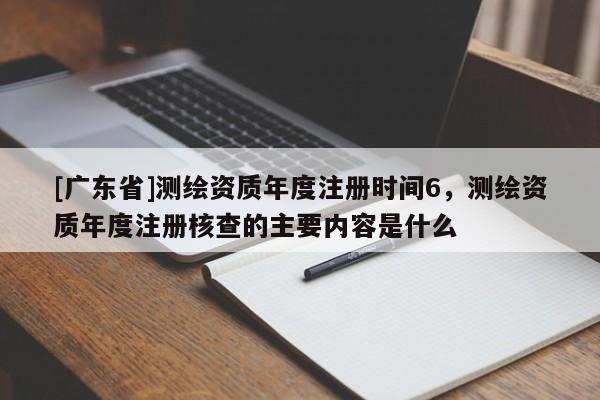 [广东省]测绘资质年度注册时间6，测绘资质年度注册核查的主要内容是什么