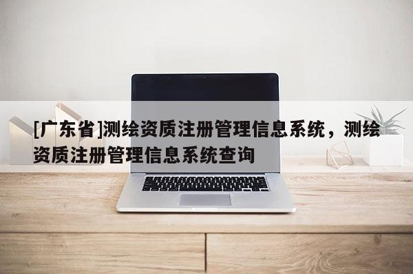 [广东省]测绘资质注册管理信息系统，测绘资质注册管理信息系统查询