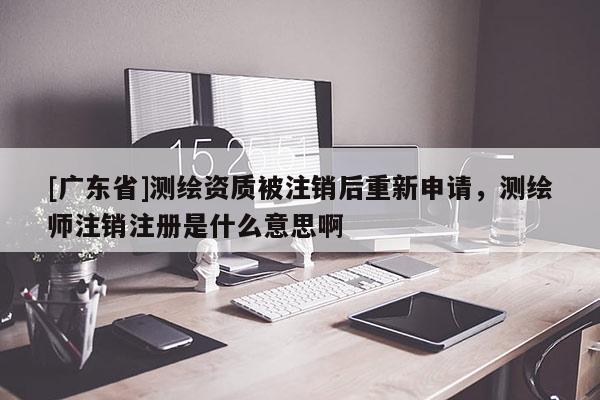 [广东省]测绘资质被注销后重新申请，测绘师注销注册是什么意思啊