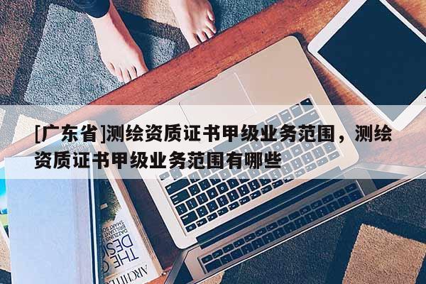 [广东省]测绘资质证书甲级业务范围，测绘资质证书甲级业务范围有哪些