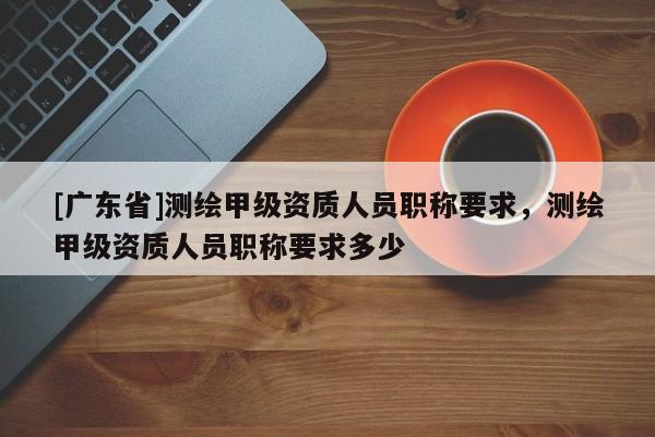 [广东省]测绘甲级资质人员职称要求，测绘甲级资质人员职称要求多少