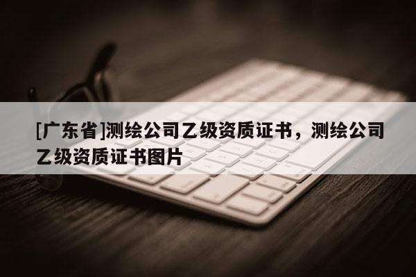 [广东省]测绘公司乙级资质证书，测绘公司乙级资质证书图片