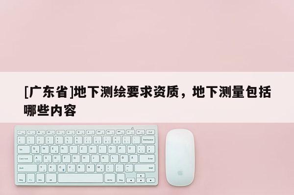 [广东省]地下测绘要求资质，地下测量包括哪些内容