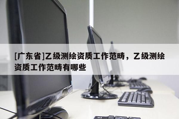 [广东省]乙级测绘资质工作范畴，乙级测绘资质工作范畴有哪些