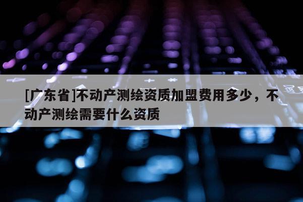 [广东省]不动产测绘资质加盟费用多少，不动产测绘需要什么资质