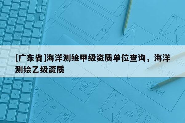 [广东省]海洋测绘甲级资质单位查询，海洋测绘乙级资质