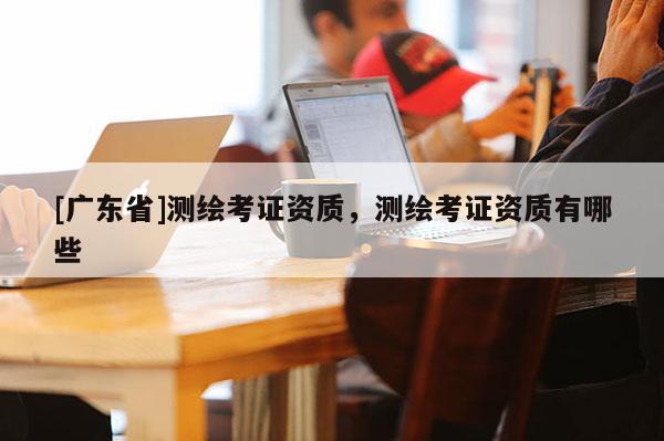 [广东省]测绘考证资质，测绘考证资质有哪些