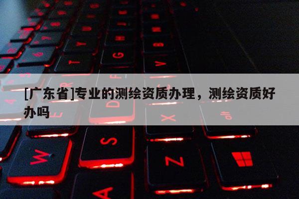 [广东省]专业的测绘资质办理，测绘资质好办吗