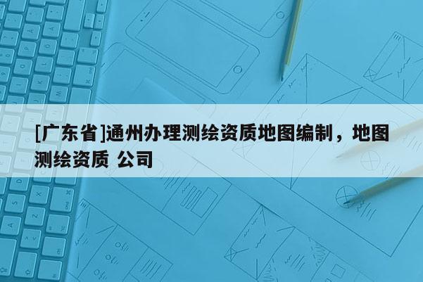[广东省]通州办理测绘资质地图编制，地图测绘资质 公司