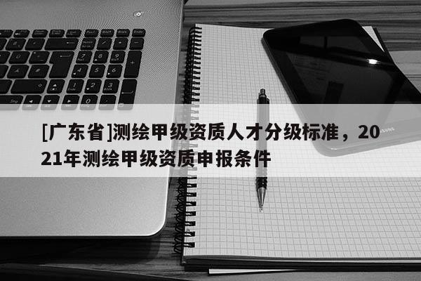 [广东省]测绘甲级资质人才分级标准，2021年测绘甲级资质申报条件