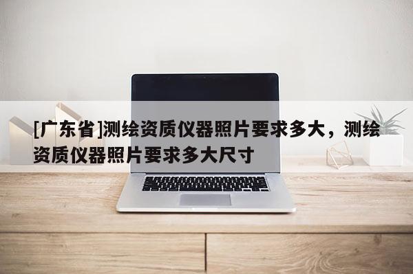 [广东省]测绘资质仪器照片要求多大，测绘资质仪器照片要求多大尺寸