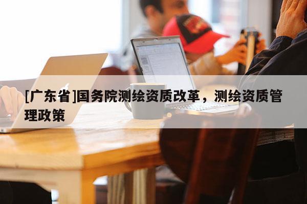 [广东省]国务院测绘资质改革，测绘资质管理政策