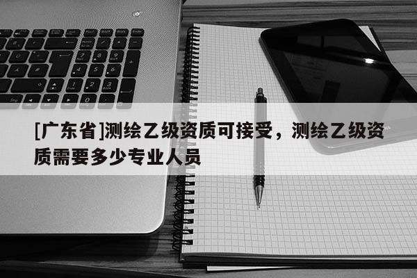 [广东省]测绘乙级资质可接受，测绘乙级资质需要多少专业人员