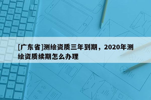 [广东省]测绘资质三年到期，2020年测绘资质续期怎么办理