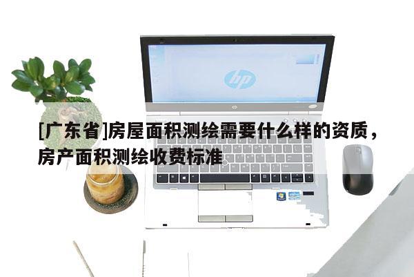 [广东省]房屋面积测绘需要什么样的资质，房产面积测绘收费标准